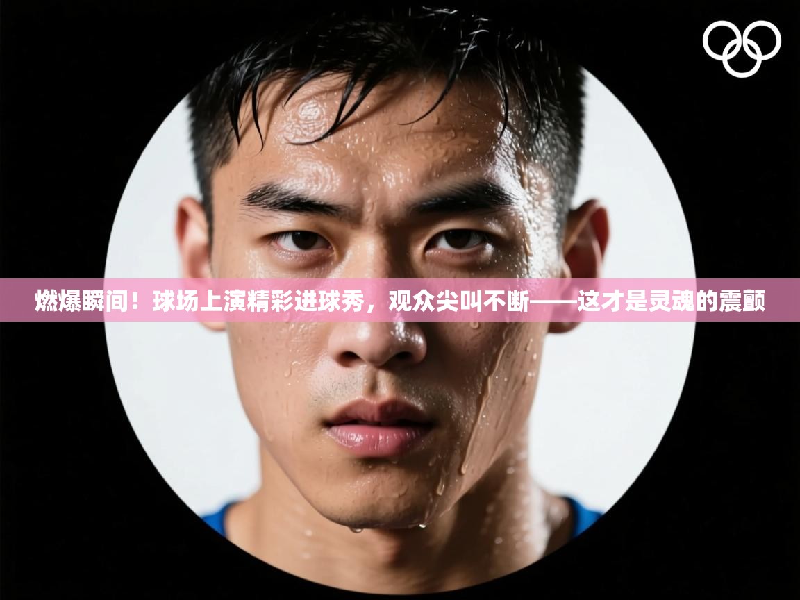 燃爆瞬间！球场上演精彩进球秀，观众尖叫不断——这才是灵魂的震颤