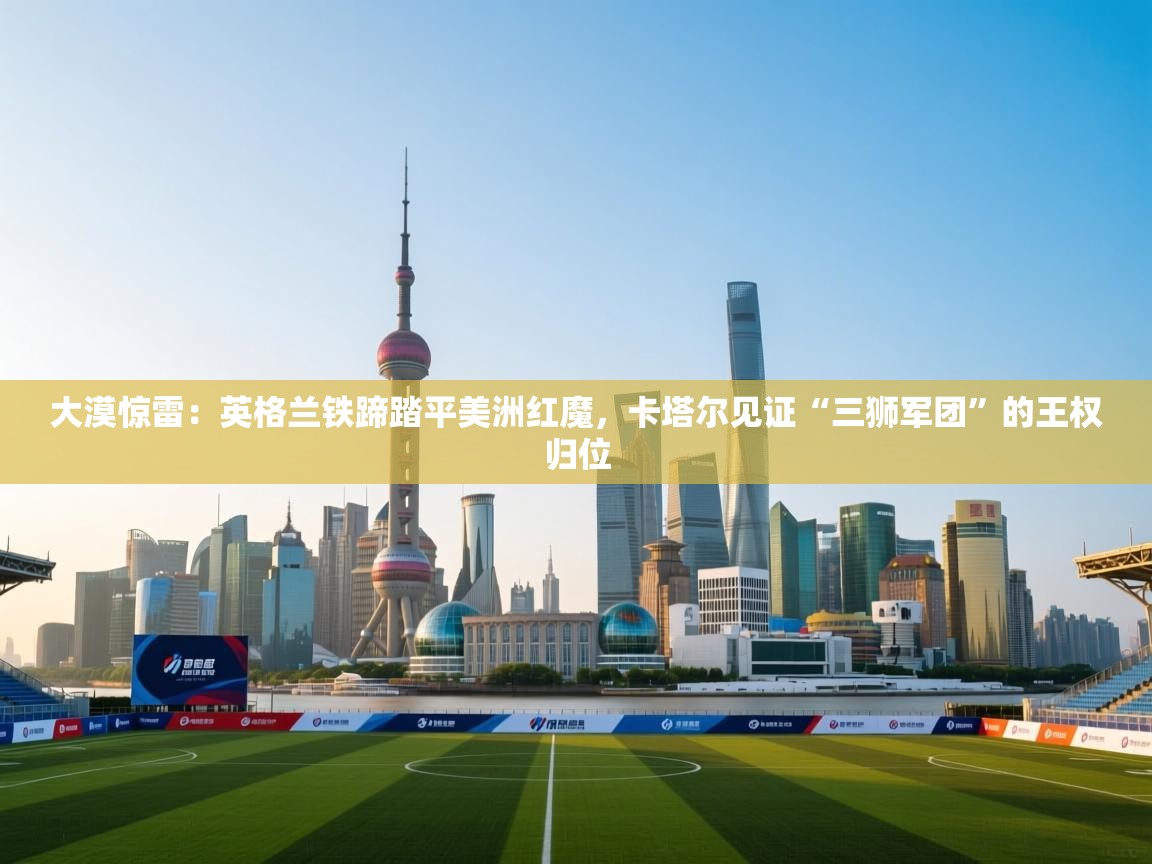 大漠惊雷：英格兰铁蹄踏平美洲红魔，卡塔尔见证“三狮军团”的王权归位