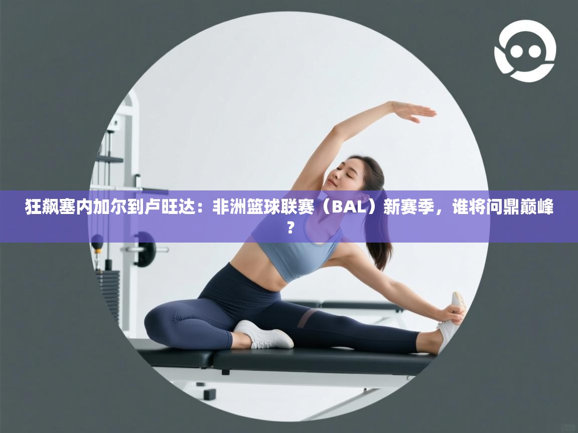 狂飙塞内加尔到卢旺达：非洲篮球联赛（BAL）新赛季，谁将问鼎巅峰？