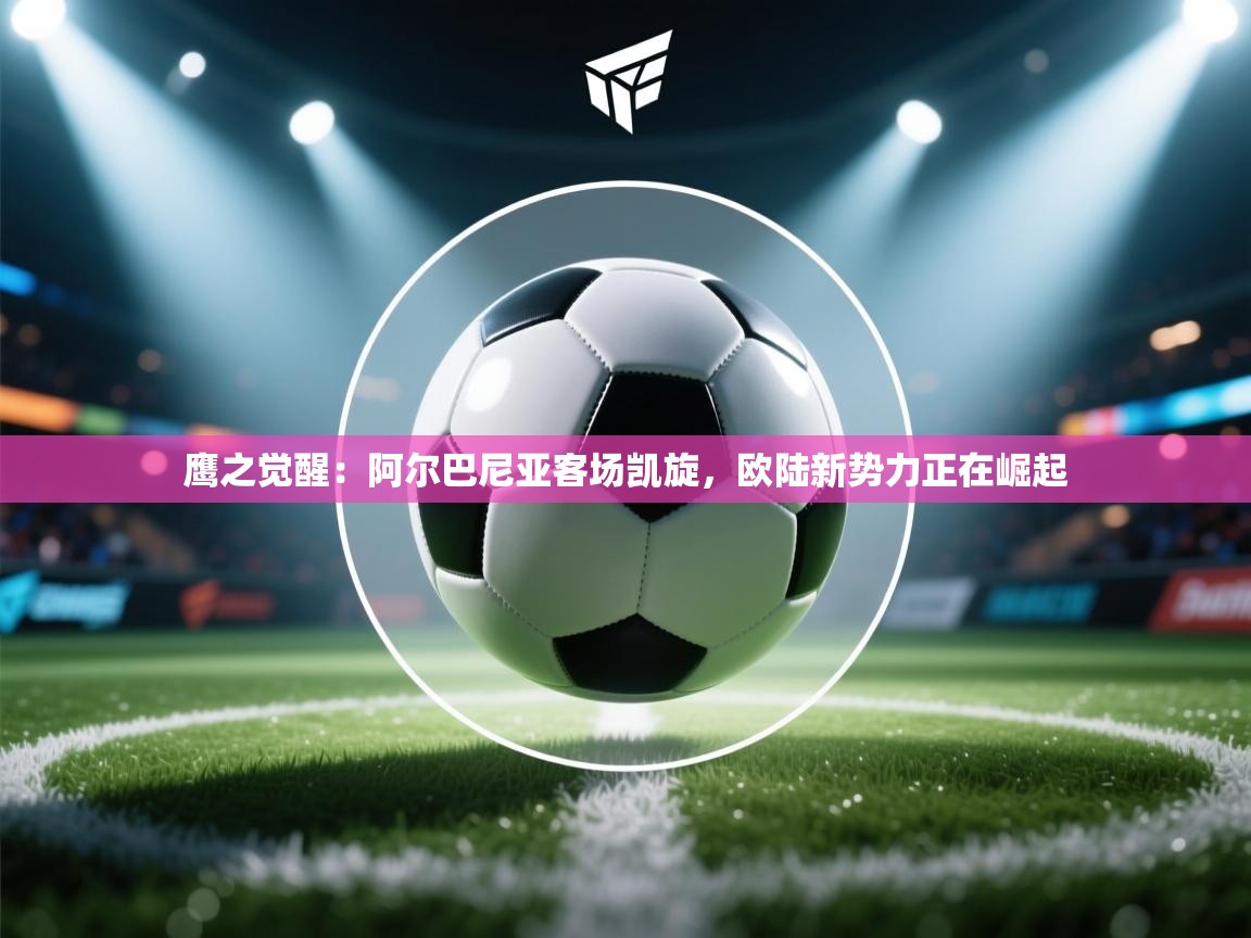 鹰之觉醒：阿尔巴尼亚客场凯旋，欧陆新势力正在崛起